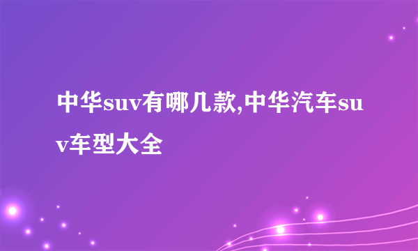 中华suv有哪几款,中华汽车suv车型大全