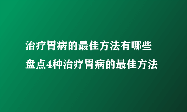 治疗胃病的最佳方法有哪些 盘点4种治疗胃病的最佳方法