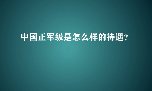 中国正军级是怎么样的待遇？