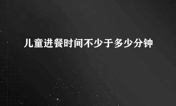 儿童进餐时间不少于多少分钟