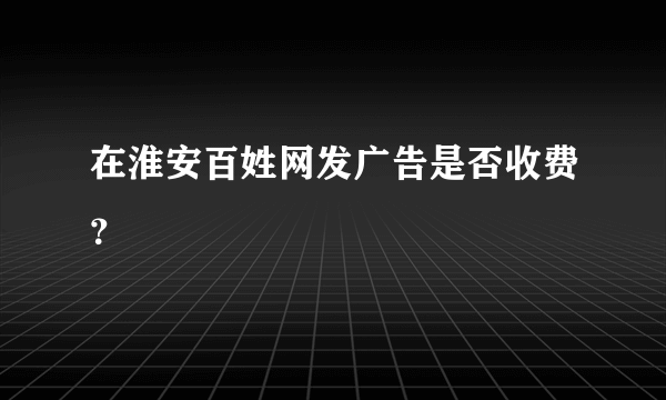 在淮安百姓网发广告是否收费？