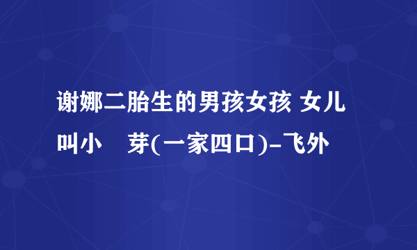 谢娜二胎生的男孩女孩 女儿叫小咘芽(一家四口)-飞外