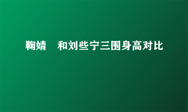 鞠婧祎和刘些宁三围身高对比