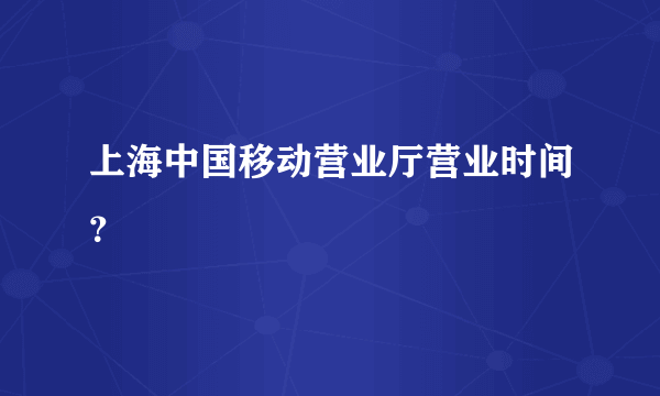 上海中国移动营业厅营业时间？