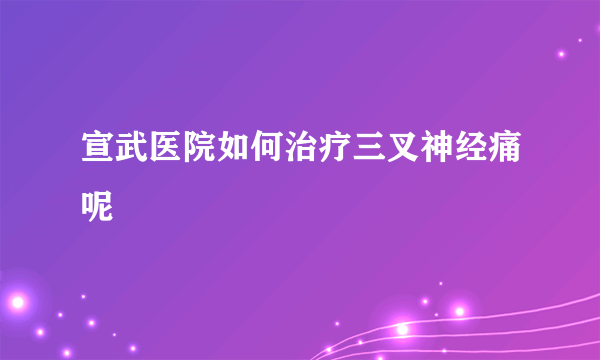 宣武医院如何治疗三叉神经痛呢