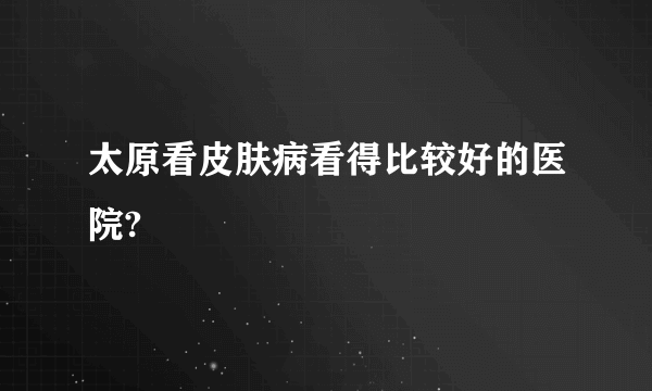 太原看皮肤病看得比较好的医院?