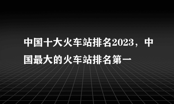 中国十大火车站排名2023，中国最大的火车站排名第一