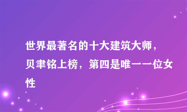 世界最著名的十大建筑大师，贝聿铭上榜，第四是唯一一位女性