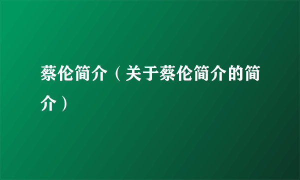 蔡伦简介（关于蔡伦简介的简介）