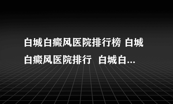 白城白癜风医院排行榜 白城白癜风医院排行  白城白癜风医院排行