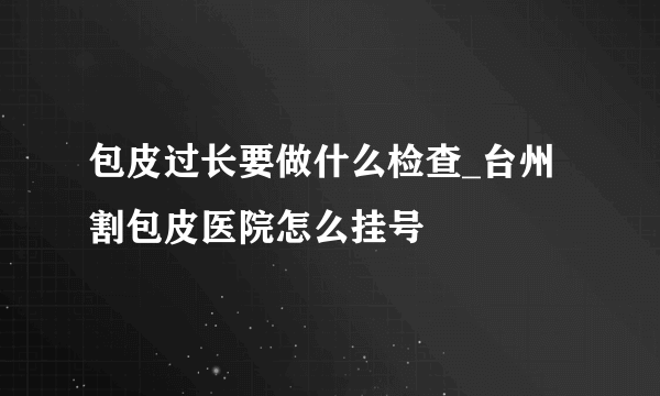 包皮过长要做什么检查_台州割包皮医院怎么挂号