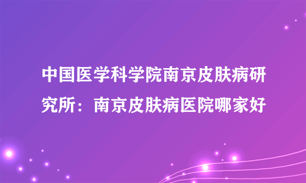 中国医学科学院南京皮肤病研究所：南京皮肤病医院哪家好