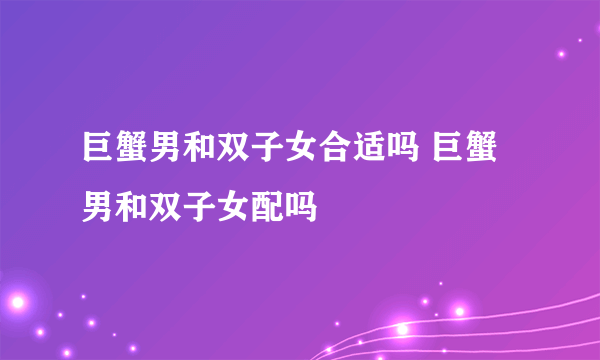 巨蟹男和双子女合适吗 巨蟹男和双子女配吗