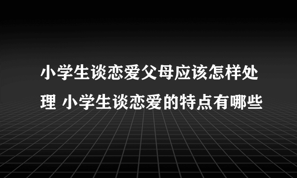 小学生谈恋爱父母应该怎样处理 小学生谈恋爱的特点有哪些