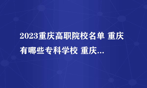 2023重庆高职院校名单 重庆有哪些专科学校 重庆最好的大专院校