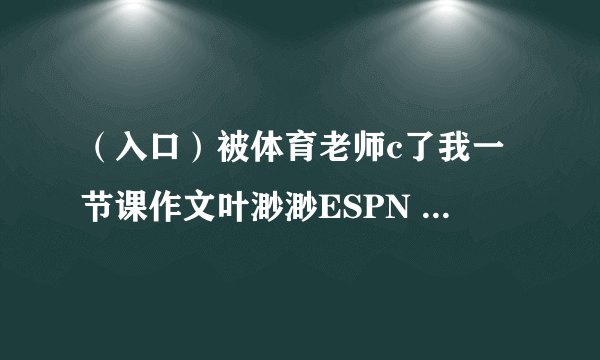 （入口）被体育老师c了我一节课作文叶渺渺ESPN 得到真正的服务