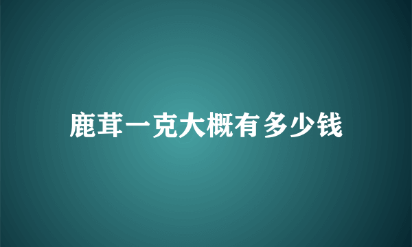 鹿茸一克大概有多少钱