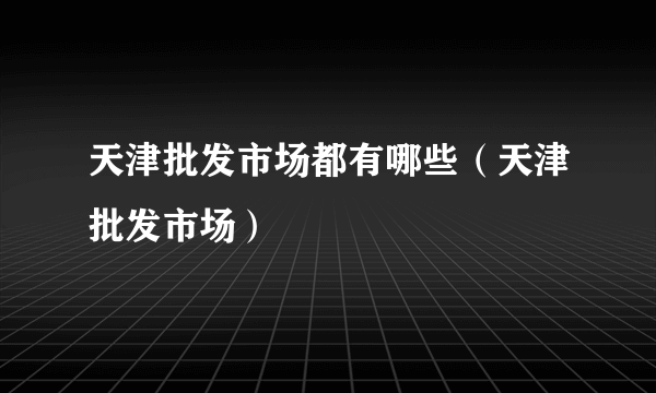 天津批发市场都有哪些（天津批发市场）