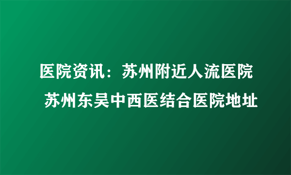 医院资讯：苏州附近人流医院 苏州东吴中西医结合医院地址