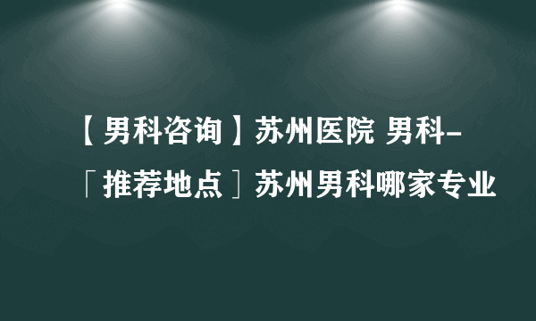 【男科咨询】苏州医院 男科-「推荐地点］苏州男科哪家专业