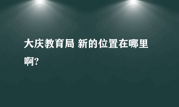 大庆教育局 新的位置在哪里啊?