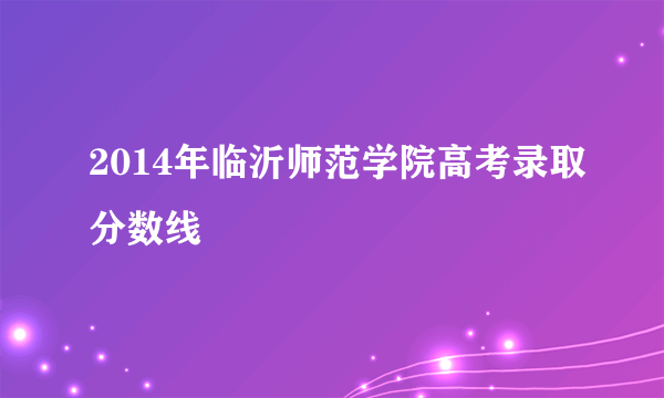 2014年临沂师范学院高考录取分数线