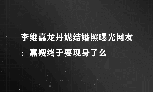 李维嘉龙丹妮结婚照曝光网友：嘉嫂终于要现身了么