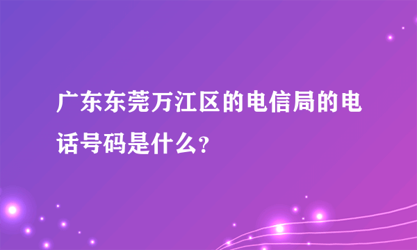 广东东莞万江区的电信局的电话号码是什么？