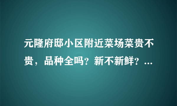 元隆府邸小区附近菜场菜贵不贵，品种全吗？新不新鲜？一般下午几点没了？