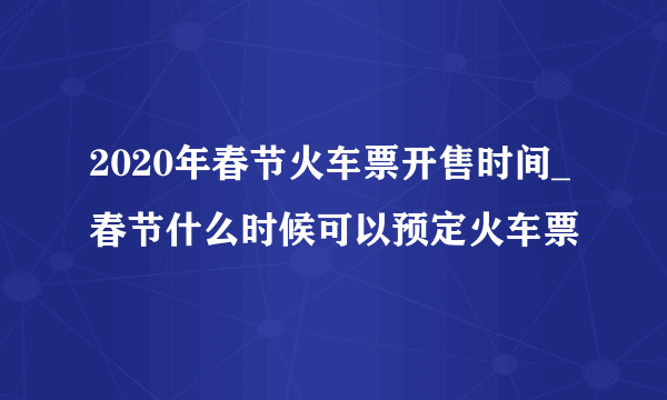 2020年春节火车票开售时间_春节什么时候可以预定火车票