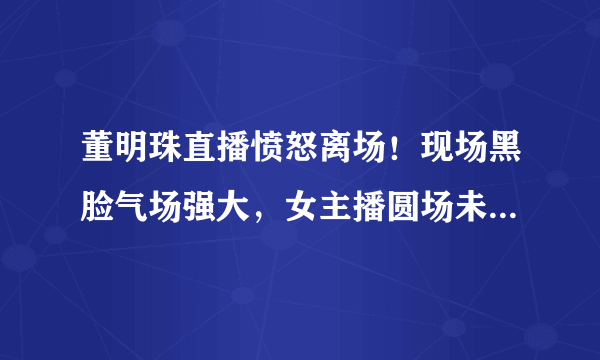 董明珠直播愤怒离场！现场黑脸气场强大，女主播圆场未能救场，发生了啥？