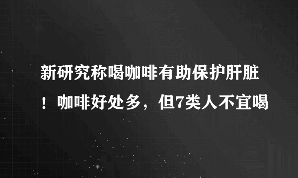 新研究称喝咖啡有助保护肝脏！咖啡好处多，但7类人不宜喝