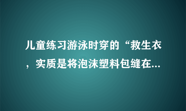 儿童练习游泳时穿的“救生衣，实质是将泡沫塑料包缝在背心上，使用时，穿上这种“救生衣”，泡沫塑料围于人的胸部。为确保人的安全，人的头部必须露出水面。设儿童体重为300N，人的密度为$1.06g/{cm}^{3}$，人的头部占人体总体积的$\frac {1} {10}$，泡沫塑料的密度为$10kg/{m}^{3}$，则儿童使用的“救生衣”的最小体积约为多少？