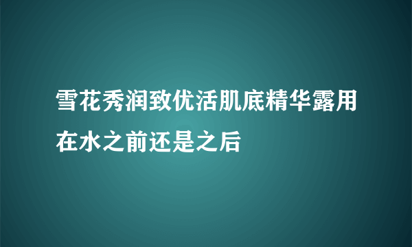 雪花秀润致优活肌底精华露用在水之前还是之后