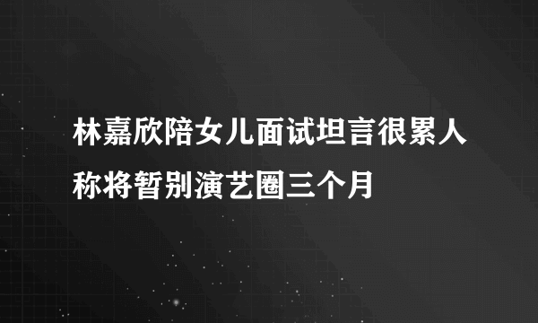 林嘉欣陪女儿面试坦言很累人称将暂别演艺圈三个月