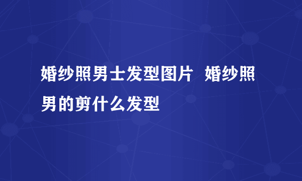 婚纱照男士发型图片  婚纱照男的剪什么发型