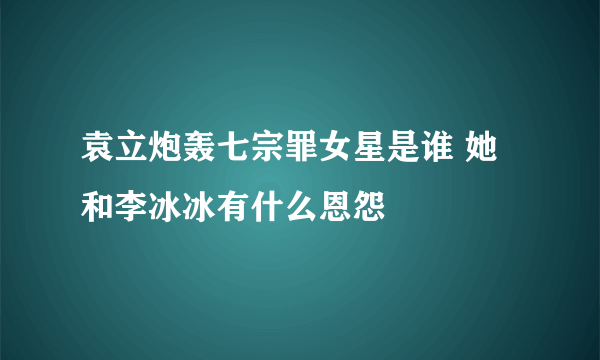 袁立炮轰七宗罪女星是谁 她和李冰冰有什么恩怨