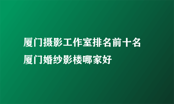 厦门摄影工作室排名前十名 厦门婚纱影楼哪家好