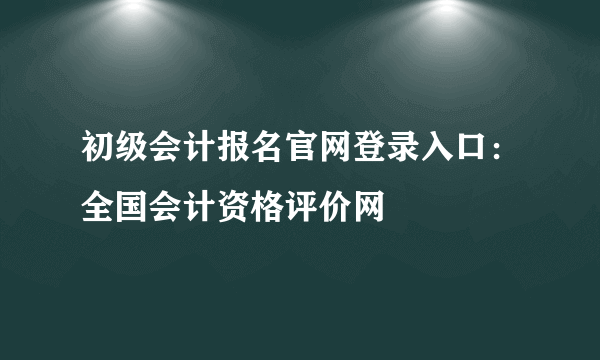 初级会计报名官网登录入口：全国会计资格评价网