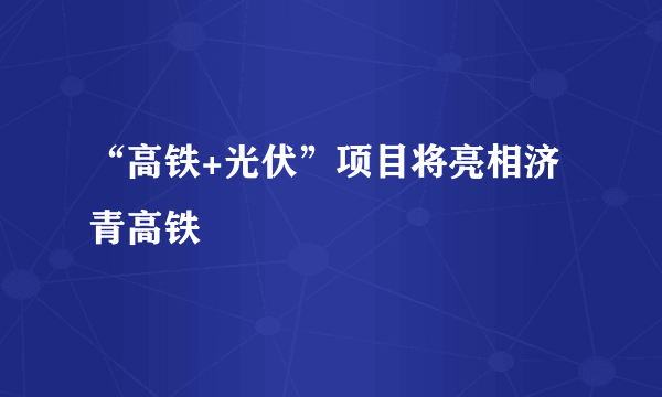 “高铁+光伏”项目将亮相济青高铁