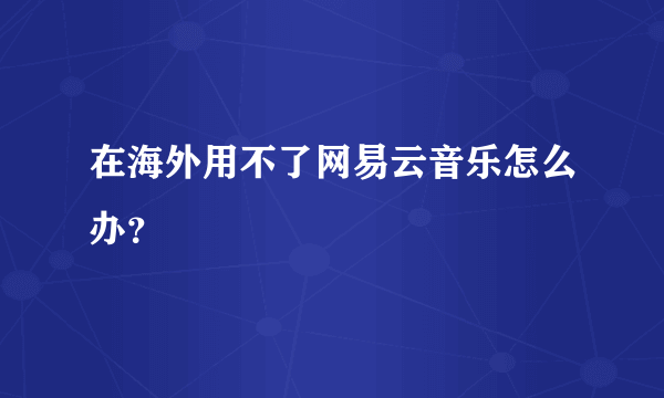 在海外用不了网易云音乐怎么办？