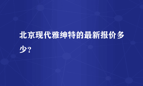 北京现代雅绅特的最新报价多少？