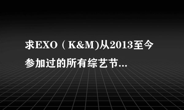 求EXO（K&M)从2013至今参加过的所有综艺节目的名字！！！