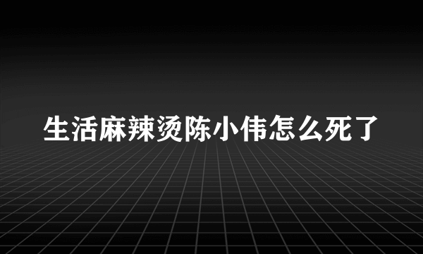 生活麻辣烫陈小伟怎么死了