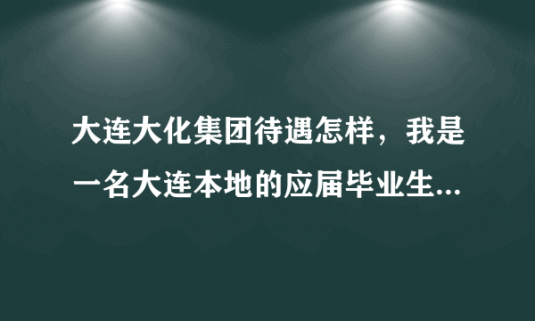 大连大化集团待遇怎样，我是一名大连本地的应届毕业生，工资大概多少，发展前景怎么样？