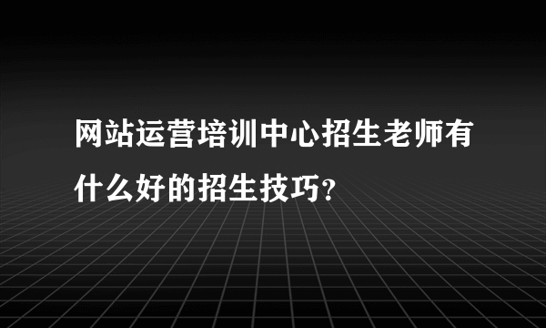 网站运营培训中心招生老师有什么好的招生技巧？