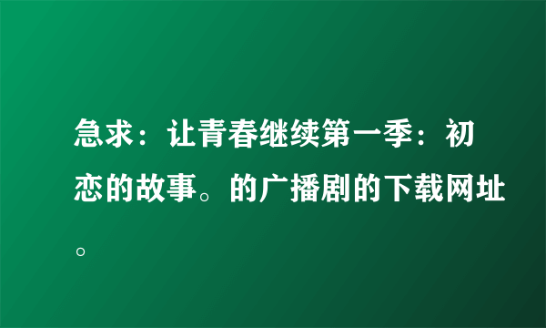 急求：让青春继续第一季：初恋的故事。的广播剧的下载网址。