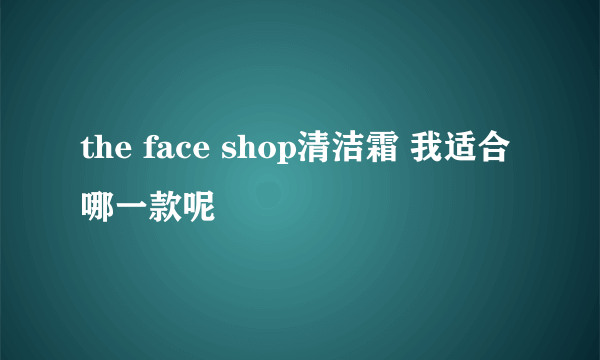 the face shop清洁霜 我适合哪一款呢