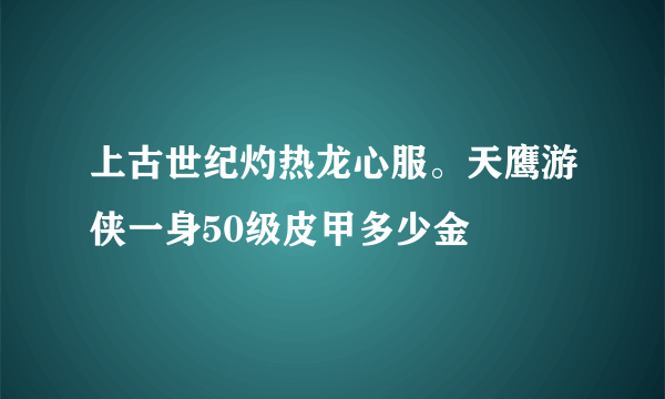 上古世纪灼热龙心服。天鹰游侠一身50级皮甲多少金