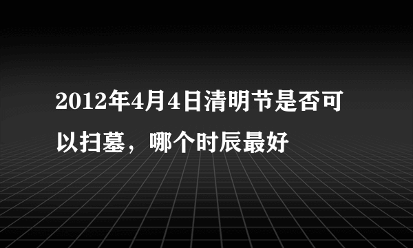 2012年4月4日清明节是否可以扫墓，哪个时辰最好